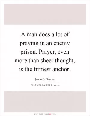 A man does a lot of praying in an enemy prison. Prayer, even more than sheer thought, is the firmest anchor Picture Quote #1