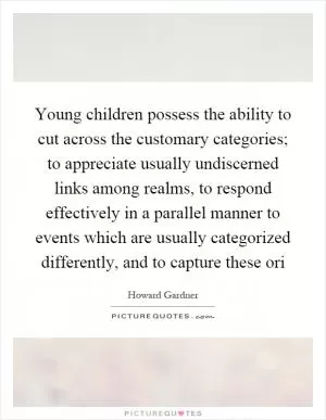 Young children possess the ability to cut across the customary categories; to appreciate usually undiscerned links among realms, to respond effectively in a parallel manner to events which are usually categorized differently, and to capture these ori Picture Quote #1