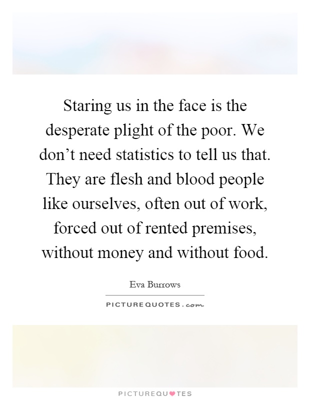 Staring us in the face is the desperate plight of the poor. We don't need statistics to tell us that. They are flesh and blood people like ourselves, often out of work, forced out of rented premises, without money and without food Picture Quote #1