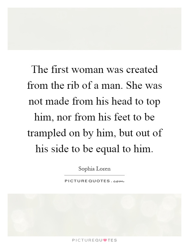 The first woman was created from the rib of a man. She was not made from his head to top him, nor from his feet to be trampled on by him, but out of his side to be equal to him Picture Quote #1