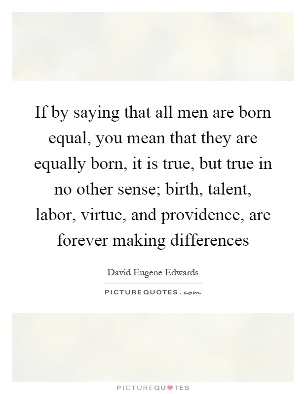 If by saying that all men are born equal, you mean that they are equally born, it is true, but true in no other sense; birth, talent, labor, virtue, and providence, are forever making differences Picture Quote #1