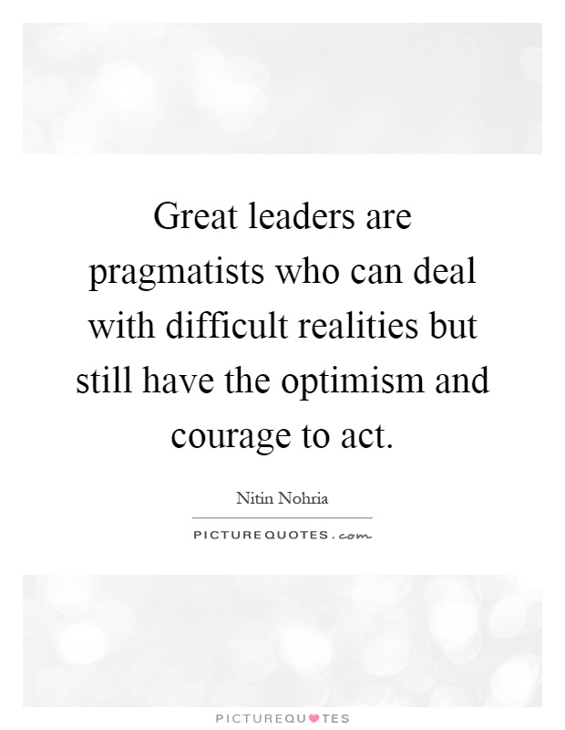 Great leaders are pragmatists who can deal with difficult realities but still have the optimism and courage to act Picture Quote #1