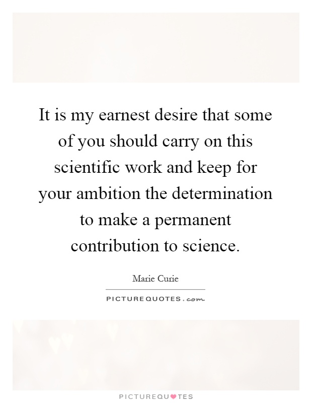 It is my earnest desire that some of you should carry on this scientific work and keep for your ambition the determination to make a permanent contribution to science Picture Quote #1