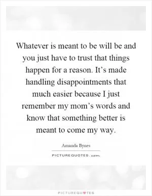 Whatever is meant to be will be and you just have to trust that things happen for a reason. It’s made handling disappointments that much easier because I just remember my mom’s words and know that something better is meant to come my way Picture Quote #1