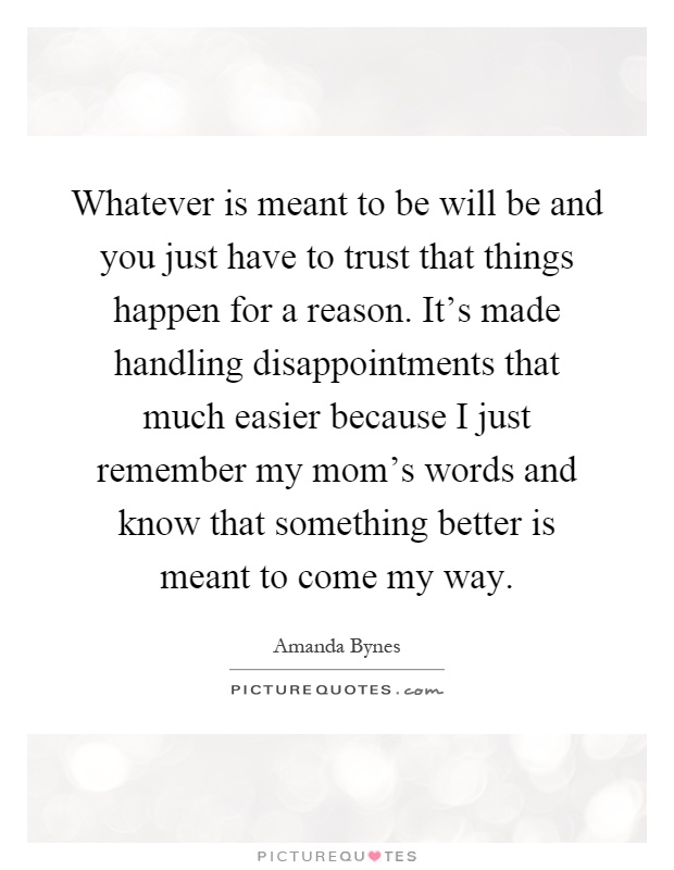 Whatever is meant to be will be and you just have to trust that things happen for a reason. It's made handling disappointments that much easier because I just remember my mom's words and know that something better is meant to come my way Picture Quote #1
