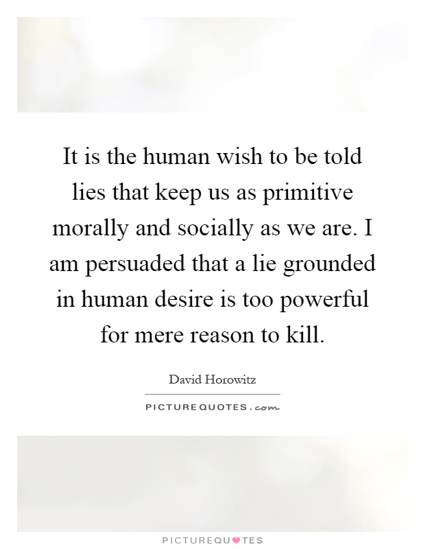 It is the human wish to be told lies that keep us as primitive morally and socially as we are. I am persuaded that a lie grounded in human desire is too powerful for mere reason to kill Picture Quote #1