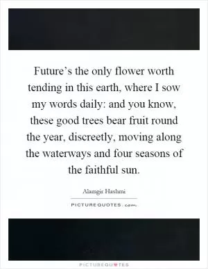 Future’s the only flower worth tending in this earth, where I sow my words daily: and you know, these good trees bear fruit round the year, discreetly, moving along the waterways and four seasons of the faithful sun Picture Quote #1