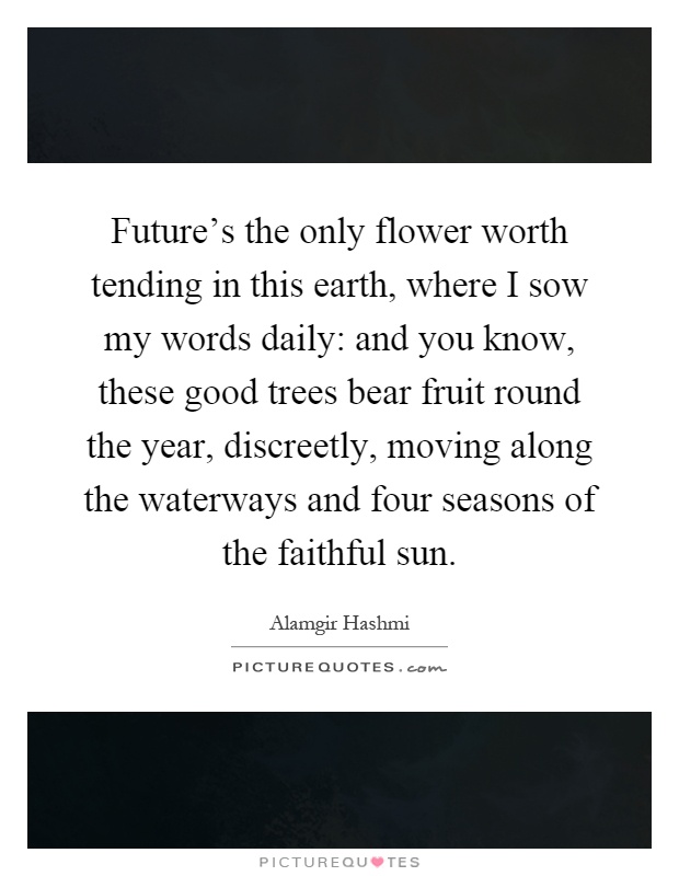 Future's the only flower worth tending in this earth, where I sow my words daily: and you know, these good trees bear fruit round the year, discreetly, moving along the waterways and four seasons of the faithful sun Picture Quote #1