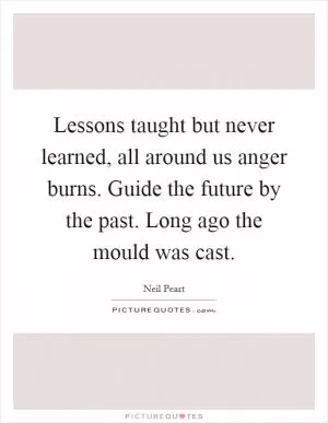 Lessons taught but never learned, all around us anger burns. Guide the future by the past. Long ago the mould was cast Picture Quote #1