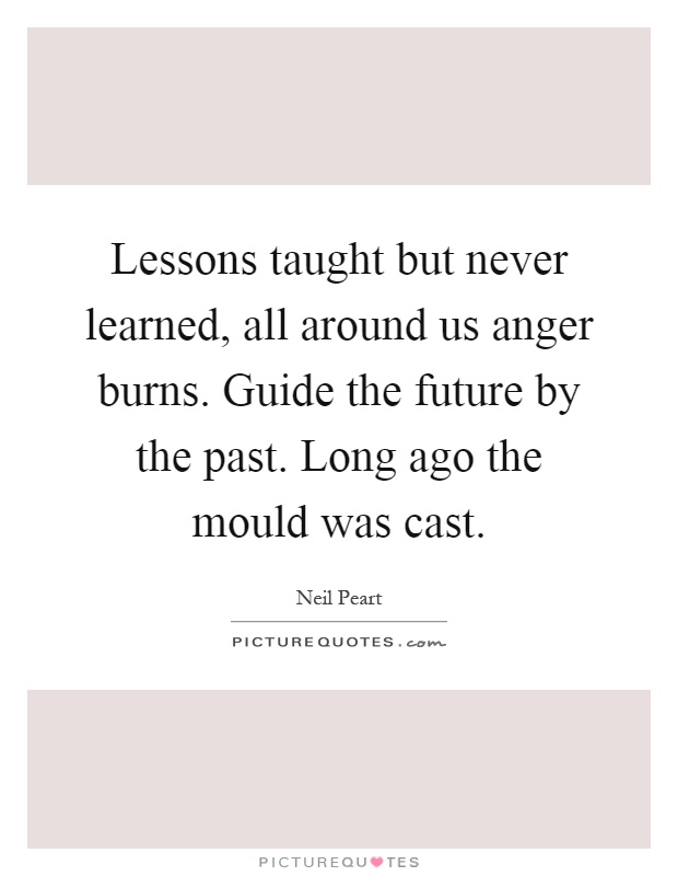 Lessons taught but never learned, all around us anger burns. Guide the future by the past. Long ago the mould was cast Picture Quote #1