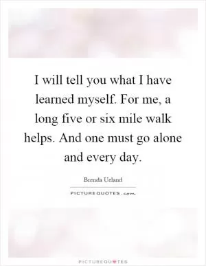 I will tell you what I have learned myself. For me, a long five or six mile walk helps. And one must go alone and every day Picture Quote #1