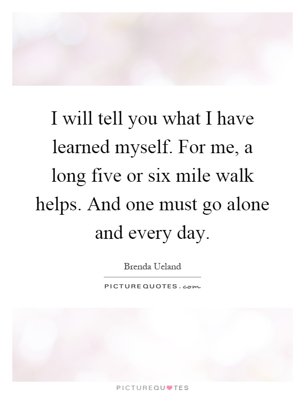 I will tell you what I have learned myself. For me, a long five or six mile walk helps. And one must go alone and every day Picture Quote #1