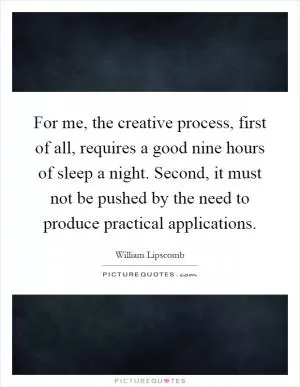 For me, the creative process, first of all, requires a good nine hours of sleep a night. Second, it must not be pushed by the need to produce practical applications Picture Quote #1