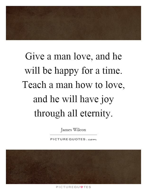 Give a man love, and he will be happy for a time. Teach a man how to love, and he will have joy through all eternity Picture Quote #1