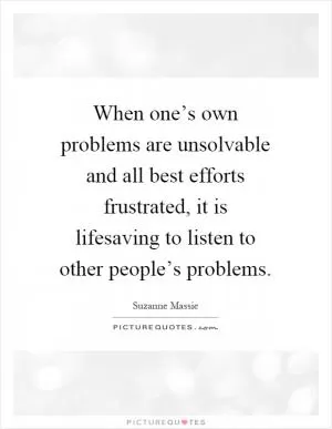 When one’s own problems are unsolvable and all best efforts frustrated, it is lifesaving to listen to other people’s problems Picture Quote #1