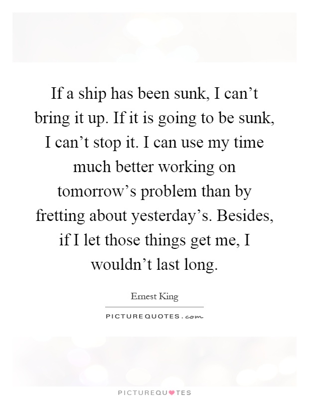 If a ship has been sunk, I can't bring it up. If it is going to be sunk, I can't stop it. I can use my time much better working on tomorrow's problem than by fretting about yesterday's. Besides, if I let those things get me, I wouldn't last long Picture Quote #1