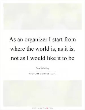 As an organizer I start from where the world is, as it is, not as I would like it to be Picture Quote #1