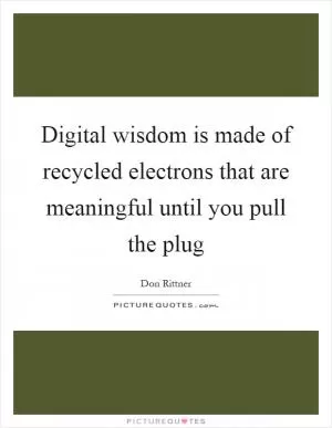 Digital wisdom is made of recycled electrons that are meaningful until you pull the plug Picture Quote #1