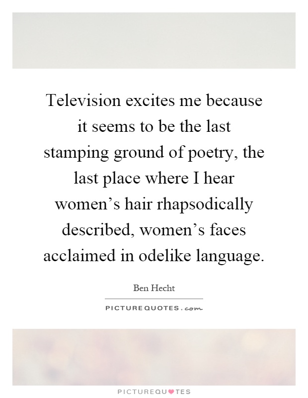 Television excites me because it seems to be the last stamping ground of poetry, the last place where I hear women's hair rhapsodically described, women's faces acclaimed in odelike language Picture Quote #1