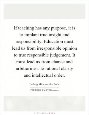 If teaching has any purpose, it is to implant true insight and responsibility. Education must lead us from irresponsible opinion to true responsible judgement. It must lead us from chance and arbitrariness to rational clarity and intellectual order Picture Quote #1