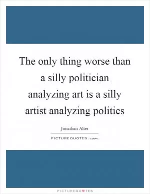 The only thing worse than a silly politician analyzing art is a silly artist analyzing politics Picture Quote #1