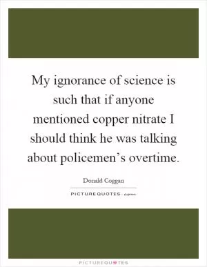 My ignorance of science is such that if anyone mentioned copper nitrate I should think he was talking about policemen’s overtime Picture Quote #1