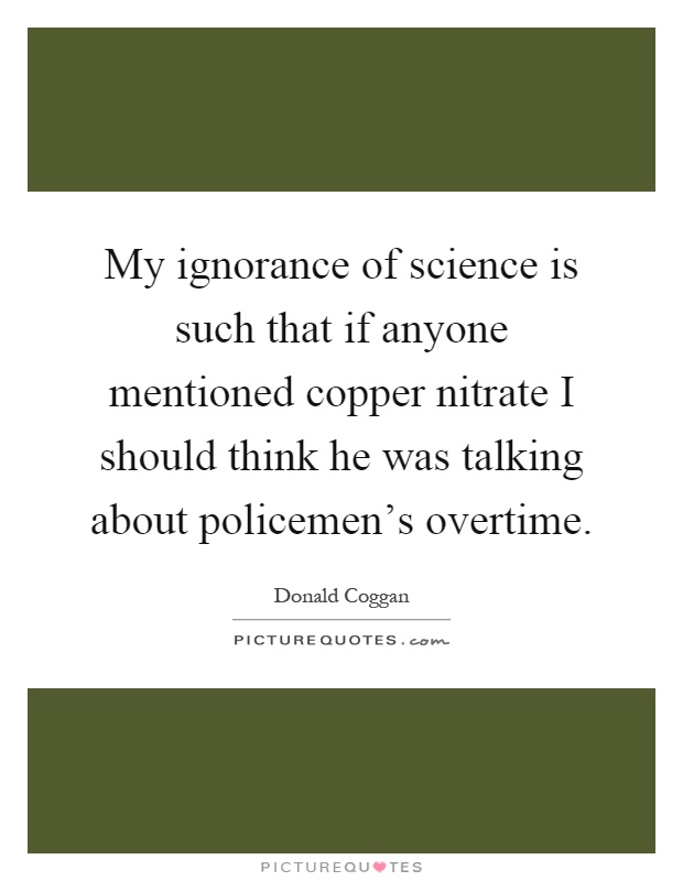 My ignorance of science is such that if anyone mentioned copper nitrate I should think he was talking about policemen's overtime Picture Quote #1