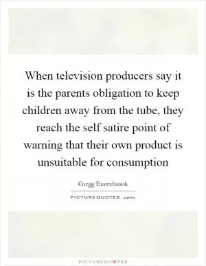 When television producers say it is the parents obligation to keep children away from the tube, they reach the self satire point of warning that their own product is unsuitable for consumption Picture Quote #1