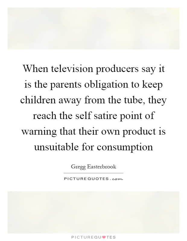 When television producers say it is the parents obligation to keep children away from the tube, they reach the self satire point of warning that their own product is unsuitable for consumption Picture Quote #1