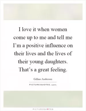 I love it when women come up to me and tell me I’m a positive influence on their lives and the lives of their young daughters. That’s a great feeling Picture Quote #1