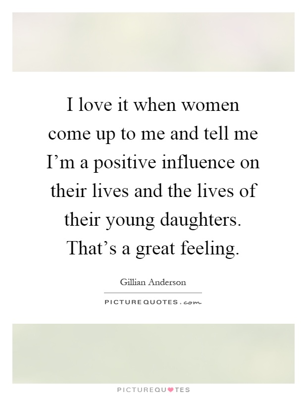 I love it when women come up to me and tell me I'm a positive influence on their lives and the lives of their young daughters. That's a great feeling Picture Quote #1