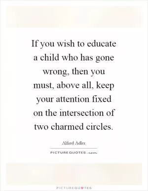 If you wish to educate a child who has gone wrong, then you must, above all, keep your attention fixed on the intersection of two charmed circles Picture Quote #1