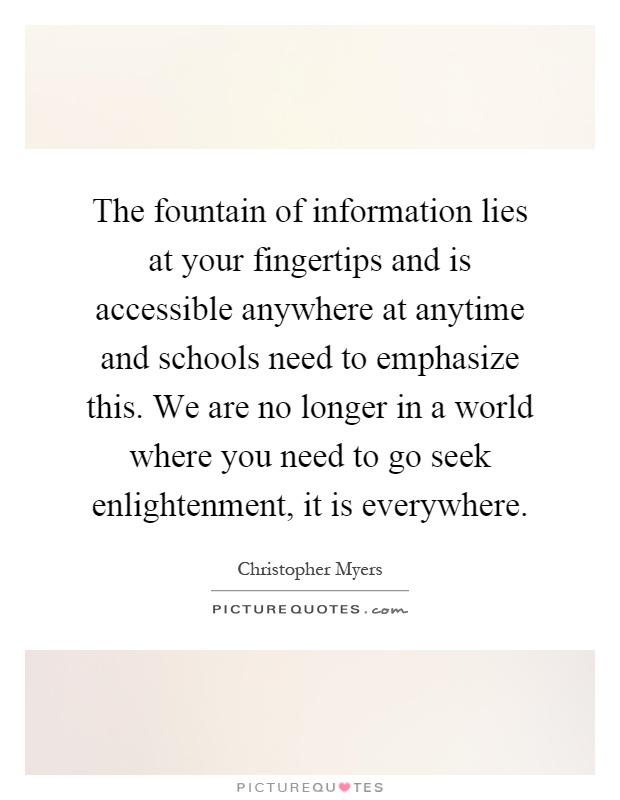 The fountain of information lies at your fingertips and is accessible anywhere at anytime and schools need to emphasize this. We are no longer in a world where you need to go seek enlightenment, it is everywhere Picture Quote #1
