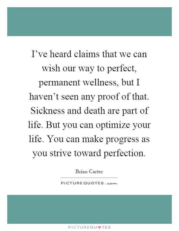 I've heard claims that we can wish our way to perfect, permanent wellness, but I haven't seen any proof of that. Sickness and death are part of life. But you can optimize your life. You can make progress as you strive toward perfection Picture Quote #1