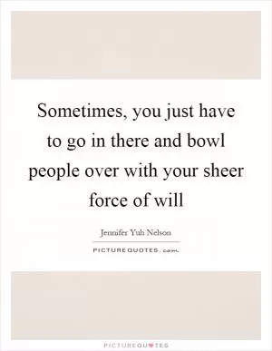 Sometimes, you just have to go in there and bowl people over with your sheer force of will Picture Quote #1