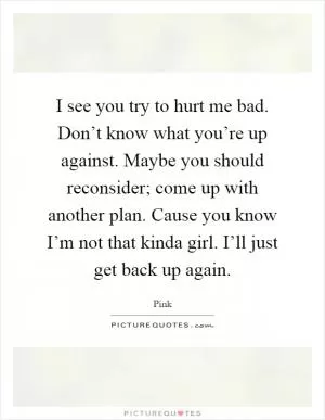 I see you try to hurt me bad. Don’t know what you’re up against. Maybe you should reconsider; come up with another plan. Cause you know I’m not that kinda girl. I’ll just get back up again Picture Quote #1
