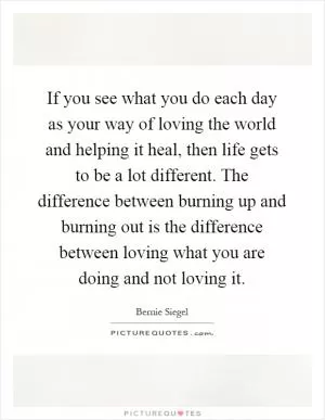 If you see what you do each day as your way of loving the world and helping it heal, then life gets to be a lot different. The difference between burning up and burning out is the difference between loving what you are doing and not loving it Picture Quote #1