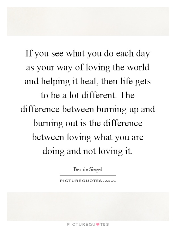If you see what you do each day as your way of loving the world and helping it heal, then life gets to be a lot different. The difference between burning up and burning out is the difference between loving what you are doing and not loving it Picture Quote #1