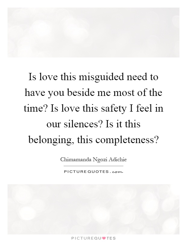 Is love this misguided need to have you beside me most of the time? Is love this safety I feel in our silences? Is it this belonging, this completeness? Picture Quote #1