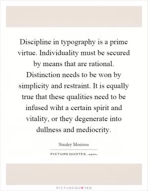Discipline in typography is a prime virtue. Individuality must be secured by means that are rational. Distinction needs to be won by simplicity and restraint. It is equally true that these qualities need to be infused wiht a certain spirit and vitality, or they degenerate into dullness and mediocrity Picture Quote #1