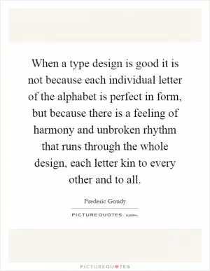 When a type design is good it is not because each individual letter of the alphabet is perfect in form, but because there is a feeling of harmony and unbroken rhythm that runs through the whole design, each letter kin to every other and to all Picture Quote #1