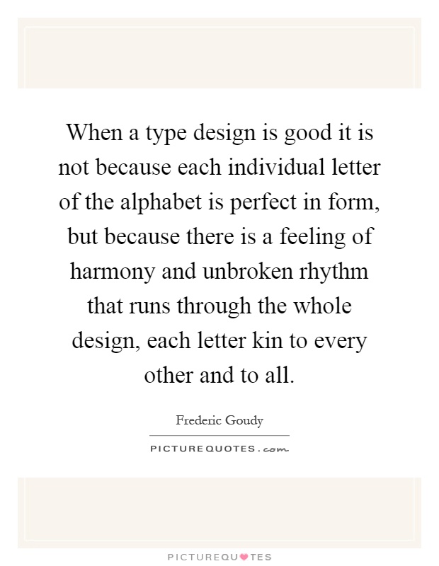 When a type design is good it is not because each individual letter of the alphabet is perfect in form, but because there is a feeling of harmony and unbroken rhythm that runs through the whole design, each letter kin to every other and to all Picture Quote #1