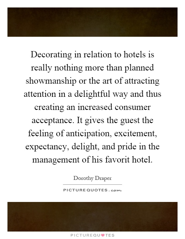 Decorating in relation to hotels is really nothing more than planned showmanship or the art of attracting attention in a delightful way and thus creating an increased consumer acceptance. It gives the guest the feeling of anticipation, excitement, expectancy, delight, and pride in the management of his favorit hotel Picture Quote #1