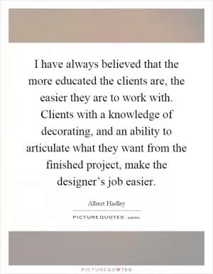 I have always believed that the more educated the clients are, the easier they are to work with. Clients with a knowledge of decorating, and an ability to articulate what they want from the finished project, make the designer’s job easier Picture Quote #1