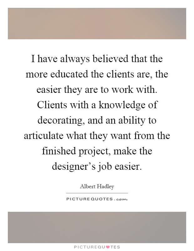 I have always believed that the more educated the clients are, the easier they are to work with. Clients with a knowledge of decorating, and an ability to articulate what they want from the finished project, make the designer's job easier Picture Quote #1