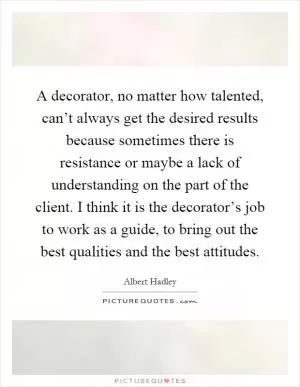 A decorator, no matter how talented, can’t always get the desired results because sometimes there is resistance or maybe a lack of understanding on the part of the client. I think it is the decorator’s job to work as a guide, to bring out the best qualities and the best attitudes Picture Quote #1