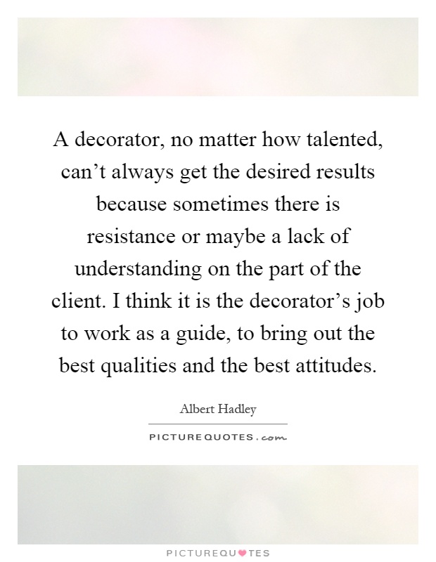 A decorator, no matter how talented, can't always get the desired results because sometimes there is resistance or maybe a lack of understanding on the part of the client. I think it is the decorator's job to work as a guide, to bring out the best qualities and the best attitudes Picture Quote #1