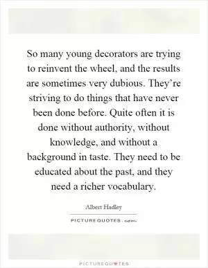 So many young decorators are trying to reinvent the wheel, and the results are sometimes very dubious. They’re striving to do things that have never been done before. Quite often it is done without authority, without knowledge, and without a background in taste. They need to be educated about the past, and they need a richer vocabulary Picture Quote #1