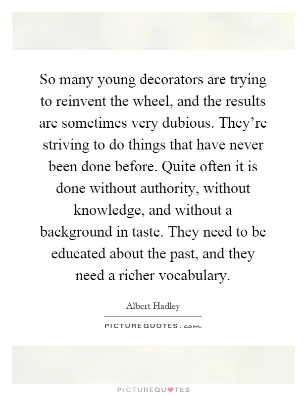 So many young decorators are trying to reinvent the wheel, and the results are sometimes very dubious. They're striving to do things that have never been done before. Quite often it is done without authority, without knowledge, and without a background in taste. They need to be educated about the past, and they need a richer vocabulary Picture Quote #1