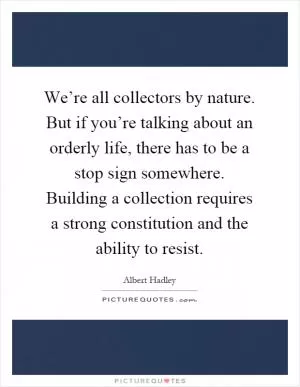 We’re all collectors by nature. But if you’re talking about an orderly life, there has to be a stop sign somewhere. Building a collection requires a strong constitution and the ability to resist Picture Quote #1